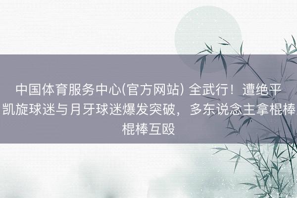 中国体育服务中心(官方网站) 全武行！遭绝平后，凯旋球迷与月牙球迷爆发突破，多东说念主拿棍棒互殴