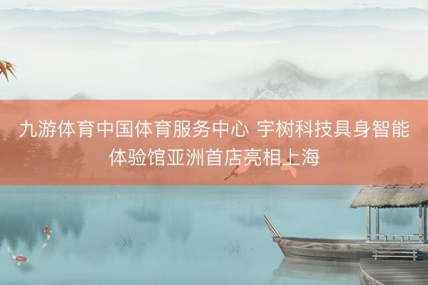 九游体育中国体育服务中心 宇树科技具身智能体验馆亚洲首店亮相上海