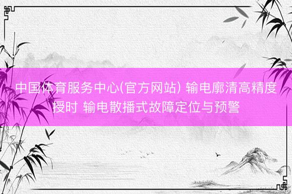 中国体育服务中心(官方网站) 输电廓清高精度授时 输电散播式故障定位与预警
