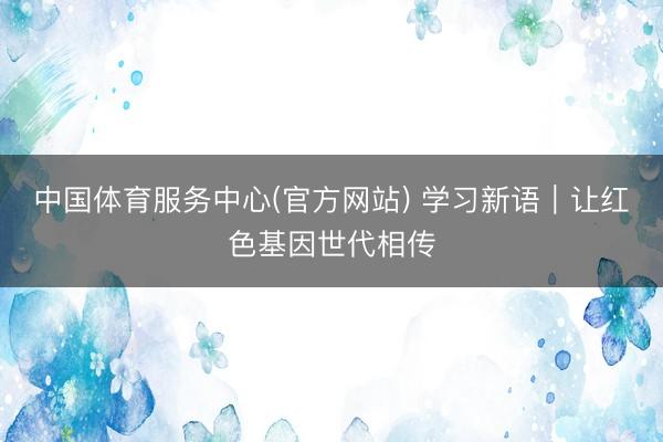 中国体育服务中心(官方网站) 学习新语｜让红色基因世代相传