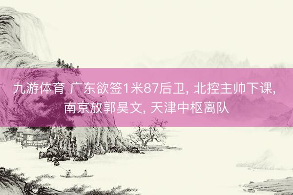 九游体育 广东欲签1米87后卫， 北控主帅下课， 南京放郭昊文， 天津中枢离队