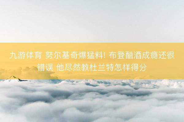 九游体育 努尔基奇爆猛料! 布登酗酒成瘾还很错误 他尽然教杜兰特怎样得分