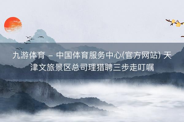 九游体育 - 中国体育服务中心(官方网站) 天津文旅景区总司理猎聘三步走叮嘱