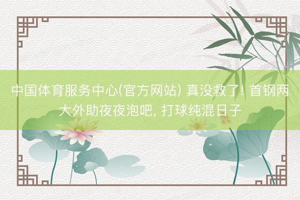中国体育服务中心(官方网站) 真没救了! 首钢两大外助夜夜泡吧， 打球纯混日子