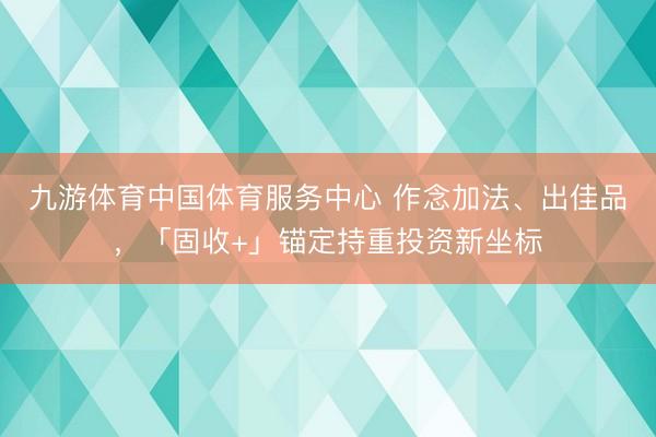 九游体育中国体育服务中心 作念加法、出佳品，「固收+」锚定持重投资新坐标