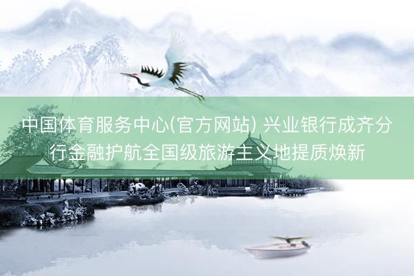 中国体育服务中心(官方网站) 兴业银行成齐分行金融护航全国级旅游主义地提质焕新