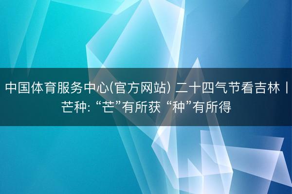 中国体育服务中心(官方网站) 二十四气节看吉林丨芒种: “芒”有所获 “种”有所得