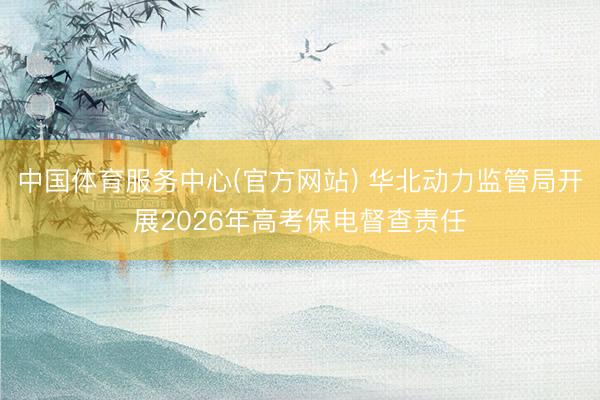 中国体育服务中心(官方网站) 华北动力监管局开展2026年高考保电督查责任