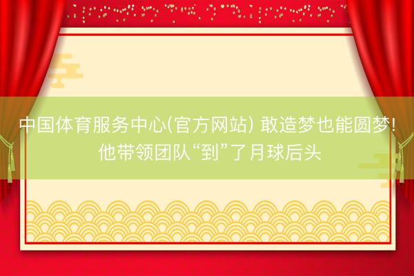 中国体育服务中心(官方网站) 敢造梦也能圆梦! 他带领团队“到”了月球后头