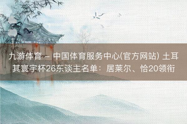 九游体育 - 中国体育服务中心(官方网站) 土耳其寰宇杯26东谈主名单：居莱尔、恰20领衔