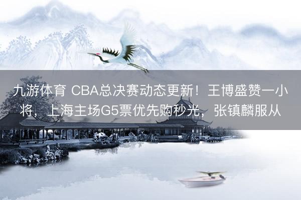 九游体育 CBA总决赛动态更新！王博盛赞一小将，上海主场G5票优先购秒光，张镇麟服从