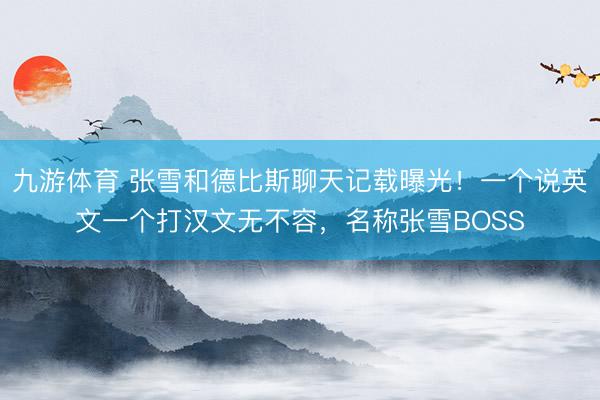 九游体育 张雪和德比斯聊天记载曝光！一个说英文一个打汉文无不容，名称张雪BOSS