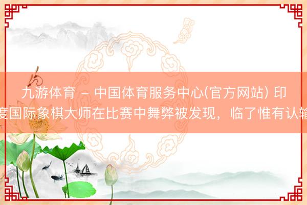 九游体育 - 中国体育服务中心(官方网站) 印度国际象棋大师在比赛中舞弊被发现,临了惟有认输