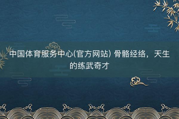 中国体育服务中心(官方网站) 骨骼经络，天生的练武奇才