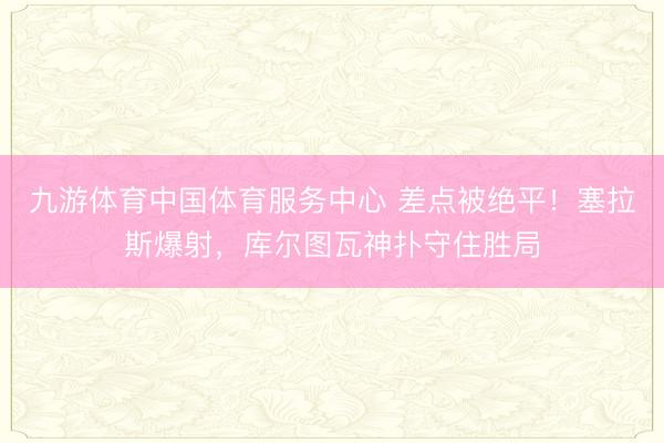 九游体育中国体育服务中心 差点被绝平！塞拉斯爆射，库尔图瓦神扑守住胜局