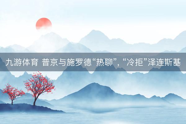 九游体育 普京与施罗德“热聊”, “冷拒”泽连斯基