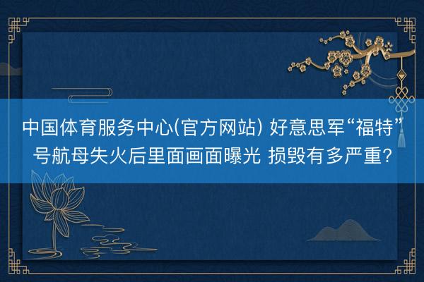 中国体育服务中心(官方网站) 好意思军“福特”号航母失火后里面画面曝光 损毁有多严重?