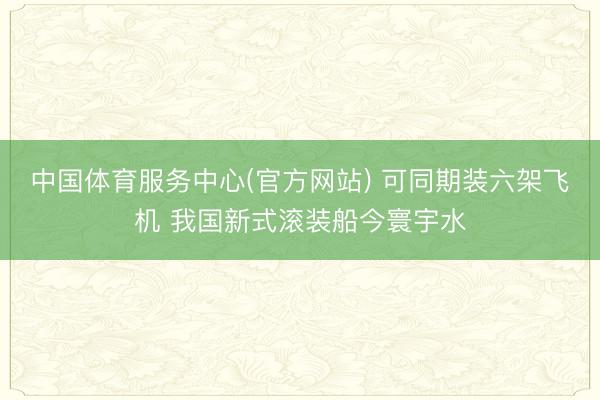 中国体育服务中心(官方网站) 可同期装六架飞机 我国新式滚装船今寰宇水
