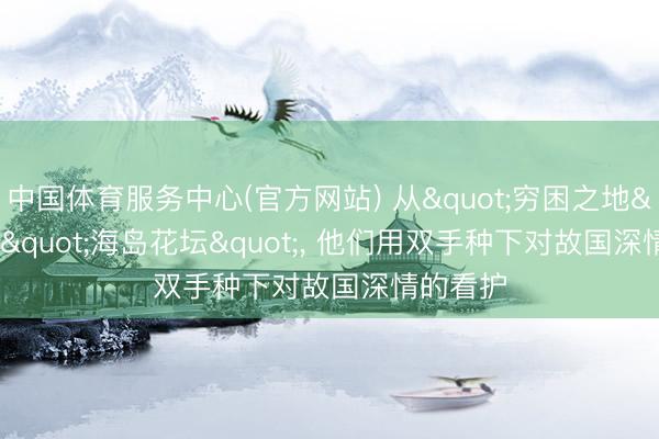 中国体育服务中心(官方网站) 从"穷困之地"到"海岛花坛"， 他们用双手种下对故国深情的看护