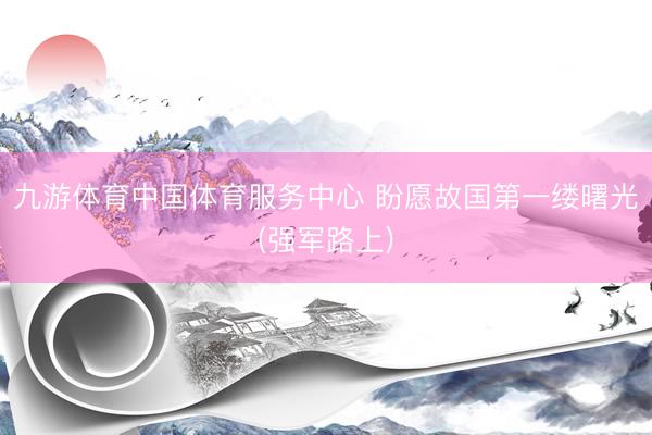 九游体育中国体育服务中心 盼愿故国第一缕曙光(强军路上)