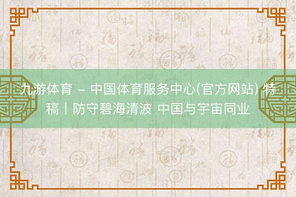 九游体育 - 中国体育服务中心(官方网站) 特稿丨防守碧海清波 中国与宇宙同业