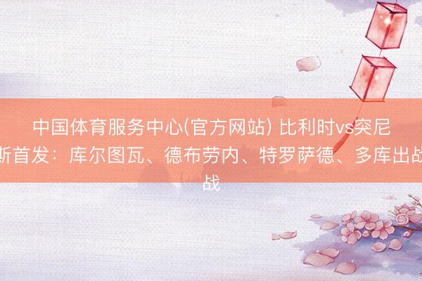 中国体育服务中心(官方网站) 比利时vs突尼斯首发:库尔图瓦、德布劳内、特罗萨德、多库出战