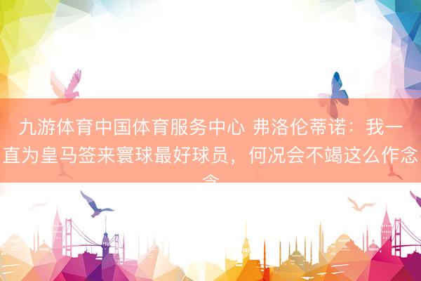九游体育中国体育服务中心 弗洛伦蒂诺：我一直为皇马签来寰球最好球员，何况会不竭这么作念