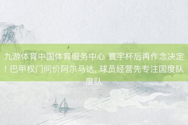 九游体育中国体育服务中心 寰宇杯后再作念决定! 巴甲权门问价阿尔马达， 球员经营先专注国度队