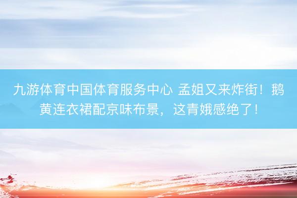 九游体育中国体育服务中心 孟姐又来炸街！鹅黄连衣裙配京味布景，这青娥感绝了！