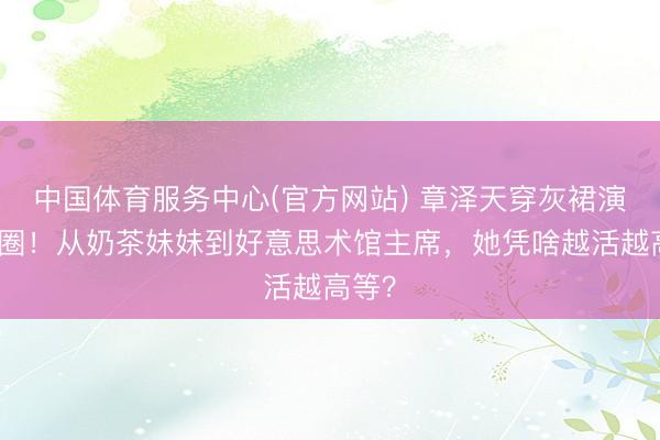 中国体育服务中心(官方网站) 章泽天穿灰裙演讲出圈！从奶茶妹妹到好意思术馆主席，她凭啥越活越高等？