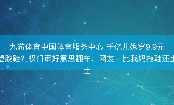 九游体育中国体育服务中心 千亿儿媳穿9.9元塑胶鞋？权门审好意思翻车，网友：比我妈拖鞋还土