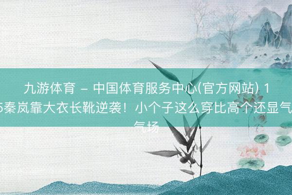 九游体育 - 中国体育服务中心(官方网站) 165秦岚靠大衣长靴逆袭！小个子这么穿比高个还显气场