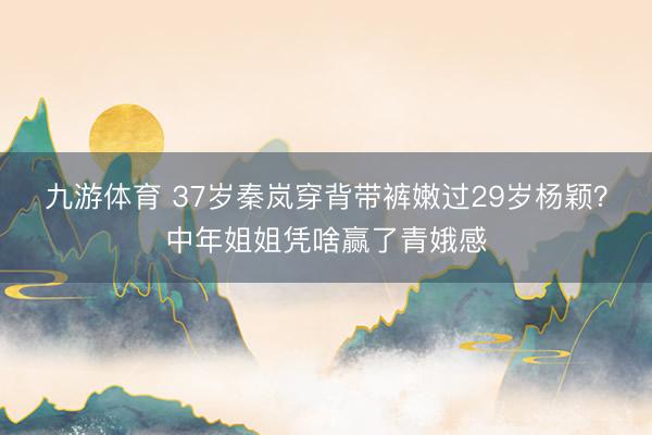 九游体育 37岁秦岚穿背带裤嫩过29岁杨颖？中年姐姐凭啥赢了青娥感
