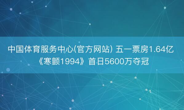 中国体育服务中心(官方网站) 五一票房1.64亿 《寒颤1994》首日5600万夺冠