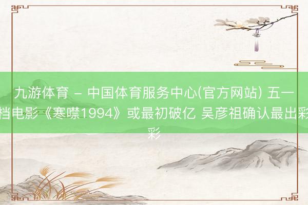 九游体育 - 中国体育服务中心(官方网站) 五一档电影《寒噤1994》或最初破亿 吴彦祖确认最出彩