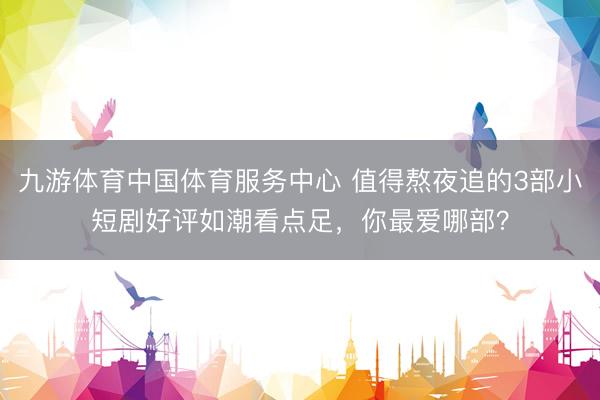 九游体育中国体育服务中心 值得熬夜追的3部小短剧好评如潮看点足，你最爱哪部？