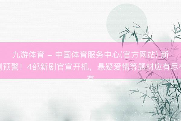 九游体育 - 中国体育服务中心(官方网站) 新剧预警!4部新剧官宣开机,悬疑爱情等题材应有尽有