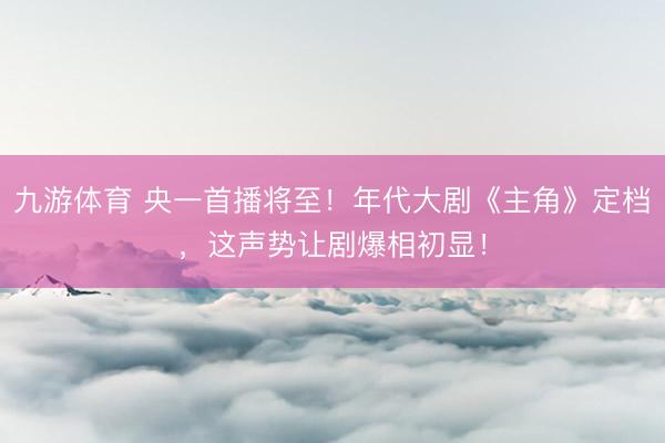 九游体育 央一首播将至!年代大剧《主角》定档,这声势让剧爆相初显!