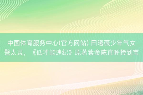 中国体育服务中心(官方网站) 田曦薇少年气女警太灵,《低才能违纪》原著紫金陈直呼捡到宝