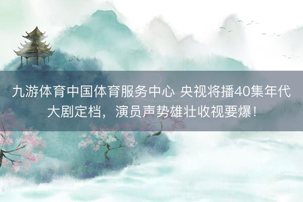 九游体育中国体育服务中心 央视将播40集年代大剧定档，演员声势雄壮收视要爆！