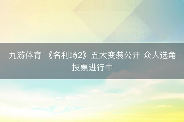 九游体育 《名利场2》五大变装公开 众人选角投票进行中