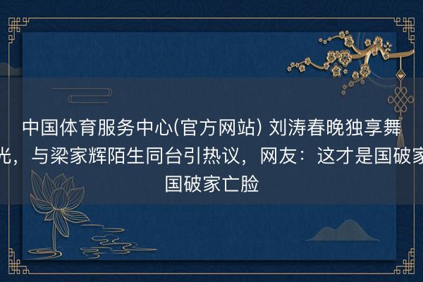 中国体育服务中心(官方网站) 刘涛春晚独享舞台高光，与梁家辉陌生同台引热议，网友：这才是国破家亡脸