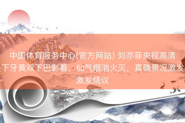 中国体育服务中心(官方网站) 刘亦菲央视高清镜头下牙黄双下巴彰着,仙气烟消火灭,真确景况激发烧议