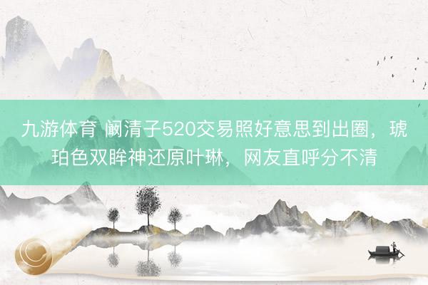 九游体育 阚清子520交易照好意思到出圈，琥珀色双眸神还原叶琳，网友直呼分不清