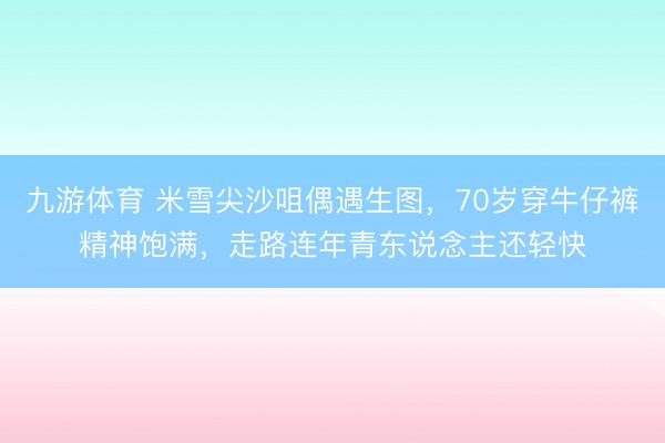 九游体育 米雪尖沙咀偶遇生图，70岁穿牛仔裤精神饱满，走路连年青东说念主还轻快