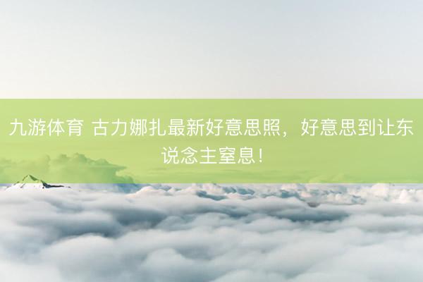 九游体育 古力娜扎最新好意思照，好意思到让东说念主窒息！