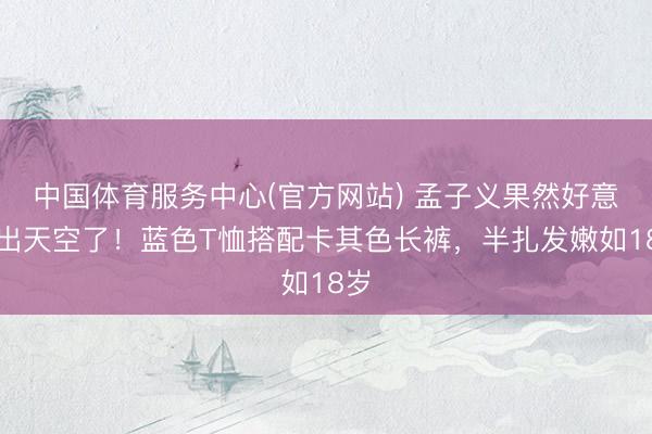 中国体育服务中心(官方网站) 孟子义果然好意思出天空了！蓝色T恤搭配卡其色长裤，半扎发嫩如18岁