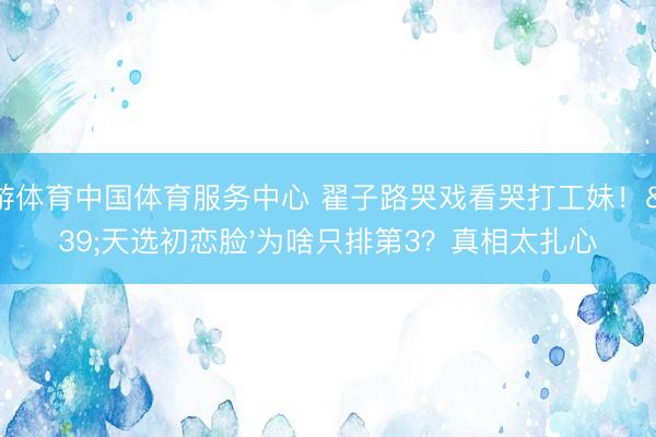 九游体育中国体育服务中心 翟子路哭戏看哭打工妹！'天选初恋脸'为啥只排第3？真相太扎心