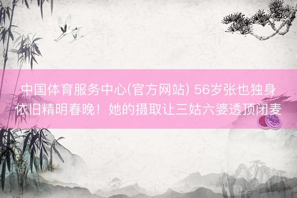 中国体育服务中心(官方网站) 56岁张也独身依旧精明春晚！她的摄取让三姑六婆透顶闭麦