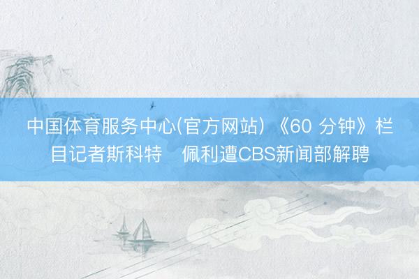 中国体育服务中心(官方网站) 《60 分钟》栏目记者斯科特・佩利遭CBS新闻部解聘